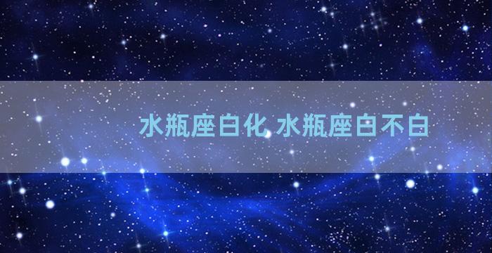 水瓶座白化 水瓶座白不白